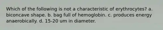 Which of the following is not a characteristic of erythrocytes? a. biconcave shape. b. bag full of hemoglobin. c. produces energy anaerobically. d. 15-20 um in diameter.