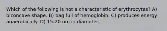 Which of the following is not a characteristic of erythrocytes? A) biconcave shape. B) bag full of hemoglobin. C) produces energy anaerobically. D) 15-20 um in diameter.