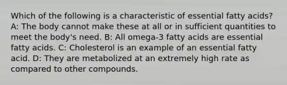 Which of the following is a characteristic of essential fatty acids? A: The body cannot make these at all or in sufficient quantities to meet the body's need. B: All omega-3 fatty acids are essential fatty acids. C: Cholesterol is an example of an essential fatty acid. D: They are metabolized at an extremely high rate as compared to other compounds.