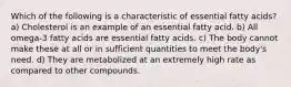 Which of the following is a characteristic of essential fatty acids? a) Cholesterol is an example of an essential fatty acid. b) All omega-3 fatty acids are essential fatty acids. c) The body cannot make these at all or in sufficient quantities to meet the body's need. d) They are metabolized at an extremely high rate as compared to other compounds.