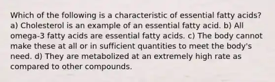 Which of the following is a characteristic of essential fatty acids? a) Cholesterol is an example of an essential fatty acid. b) All omega-3 fatty acids are essential fatty acids. c) The body cannot make these at all or in sufficient quantities to meet the body's need. d) They are metabolized at an extremely high rate as compared to other compounds.