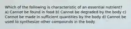 Which of the following is characteristic of an essential nutrient? a) Cannot be found in food b) Cannot be degraded by the body c) Cannot be made in sufficient quantities by the body d) Cannot be used to synthesize other compounds in the body