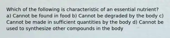 Which of the following is characteristic of an essential nutrient? a) Cannot be found in food b) Cannot be degraded by the body c) Cannot be made in sufficient quantities by the body d) Cannot be used to synthesize other compounds in the body