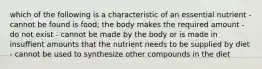 which of the following is a characteristic of an essential nutrient - cannot be found is food; the body makes the required amount - do not exist - cannot be made by the body or is made in insuffient amounts that the nutrient needs to be supplied by diet - cannot be used to synthesize other compounds in the diet