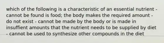 which of the following is a characteristic of an essential nutrient - cannot be found is food; the body makes the required amount - do not exist - cannot be made by the body or is made in insuffient amounts that the nutrient needs to be supplied by diet - cannot be used to synthesize other compounds in the diet