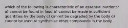 which of the following is characteristic of an essential nutrient? a) cannot be found in food b) cannot be made in sufficient quantities by the body c) cannot be degraded by the body d) cannot be used to synthesize other compounds in the body