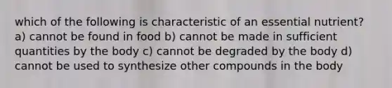 which of the following is characteristic of an essential nutrient? a) cannot be found in food b) cannot be made in sufficient quantities by the body c) cannot be degraded by the body d) cannot be used to synthesize other compounds in the body