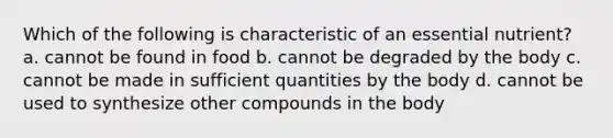 Which of the following is characteristic of an essential nutrient? a. cannot be found in food b. cannot be degraded by the body c. cannot be made in sufficient quantities by the body d. cannot be used to synthesize other compounds in the body