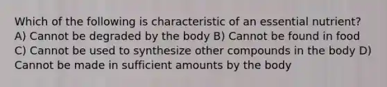 Which of the following is characteristic of an essential nutrient? A) Cannot be degraded by the body B) Cannot be found in food C) Cannot be used to synthesize other compounds in the body D) Cannot be made in sufficient amounts by the body