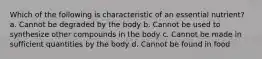 Which of the following is characteristic of an essential nutrient? a. Cannot be degraded by the body b. Cannot be used to synthesize other compounds in the body c. Cannot be made in sufficient quantities by the body d. Cannot be found in food