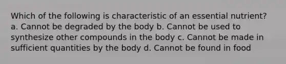 Which of the following is characteristic of an essential nutrient? a. Cannot be degraded by the body b. Cannot be used to synthesize other compounds in the body c. Cannot be made in sufficient quantities by the body d. Cannot be found in food