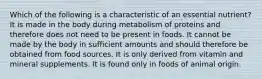 Which of the following is a characteristic of an essential nutrient? It is made in the body during metabolism of proteins and therefore does not need to be present in foods. It cannot be made by the body in sufficient amounts and should therefore be obtained from food sources. It is only derived from vitamin and mineral supplements. It is found only in foods of animal origin.