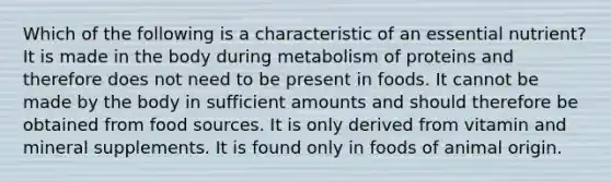 Which of the following is a characteristic of an essential nutrient? It is made in the body during metabolism of proteins and therefore does not need to be present in foods. It cannot be made by the body in sufficient amounts and should therefore be obtained from food sources. It is only derived from vitamin and mineral supplements. It is found only in foods of animal origin.