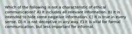 Which of the following is not a characteristic of ethical communication? A) It includes all relevant information. B) It is intended to hide some negative information. C) It is true in every sense. D) It is not deceptive in any way. E) It is vital for formal communication, but less important for informal.