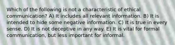 Which of the following is not a characteristic of ethical communication? A) It includes all relevant information. B) It is intended to hide some negative information. C) It is true in every sense. D) It is not deceptive in any way. E) It is vital for formal communication, but less important for informal.