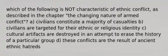 which of the following is NOT characteristic of ethnic conflict, as described in the chapter "the changing nature of armed conflict"? a) civilians constitute a majority of casualties b) civilians are targeted for their ethnic or religious identity c) cultural artifacts are destroyed in an attempt to erase the history of a particular group d) these conflicts are the result of ancient ethnic hatreds