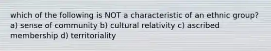 which of the following is NOT a characteristic of an ethnic group? a) sense of community b) cultural relativity c) ascribed membership d) territoriality