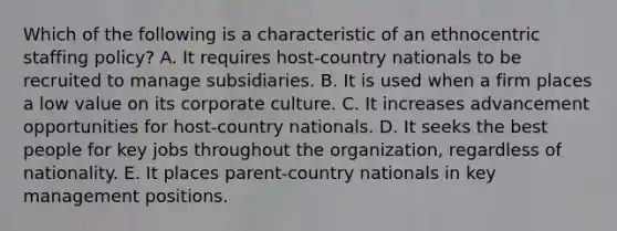 Which of the following is a characteristic of an ethnocentric staffing policy? A. It requires host-country nationals to be recruited to manage subsidiaries. B. It is used when a firm places a low value on its corporate culture. C. It increases advancement opportunities for host-country nationals. D. It seeks the best people for key jobs throughout the organization, regardless of nationality. E. It places parent-country nationals in key management positions.