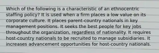 Which of the following is a characteristic of an ethnocentric staffing policy? It is used when a firm places a low value on its corporate culture. It places parent-country nationals in key management positions. It seeks the best people for key jobs throughout the organization, regardless of nationality. It requires host-country nationals to be recruited to manage subsidiaries. It increases advancement opportunities for host-country nationals.