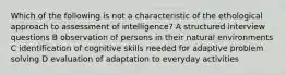 Which of the following is not a characteristic of the ethological approach to assessment of intelligence? A structured interview questions B observation of persons in their natural environments C identification of cognitive skills needed for adaptive problem solving D evaluation of adaptation to everyday activities