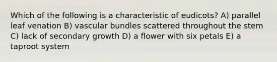 Which of the following is a characteristic of eudicots? A) parallel leaf venation B) vascular bundles scattered throughout the stem C) lack of secondary growth D) a flower with six petals E) a taproot system