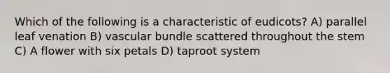 Which of the following is a characteristic of eudicots? A) parallel leaf venation B) vascular bundle scattered throughout the stem C) A flower with six petals D) taproot system