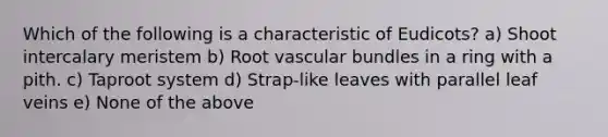 Which of the following is a characteristic of Eudicots? a) Shoot intercalary meristem b) Root vascular bundles in a ring with a pith. c) Taproot system d) Strap-like leaves with parallel leaf veins e) None of the above