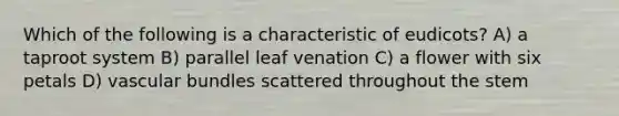 Which of the following is a characteristic of eudicots? A) a taproot system B) parallel leaf venation C) a flower with six petals D) vascular bundles scattered throughout the stem