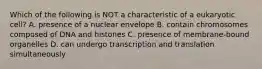 Which of the following is NOT a characteristic of a eukaryotic cell? A. presence of a nuclear envelope B. contain chromosomes composed of DNA and histones C. presence of membrane-bound organelles D. can undergo transcription and translation simultaneously