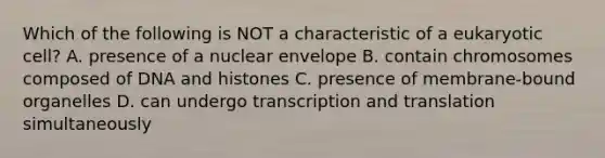 Which of the following is NOT a characteristic of a eukaryotic cell? A. presence of a nuclear envelope B. contain chromosomes composed of DNA and histones C. presence of membrane-bound organelles D. can undergo transcription and translation simultaneously