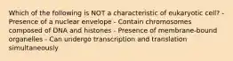 Which of the following is NOT a characteristic of eukaryotic cell? - Presence of a nuclear envelope - Contain chromosomes composed of DNA and histones - Presence of membrane-bound organelles - Can undergo transcription and translation simultaneously