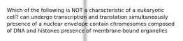 Which of the following is NOT a characteristic of a eukaryotic cell? can undergo transcription and translation simultaneously presence of a nuclear envelope contain chromosomes composed of DNA and histones presence of membrane-bound organelles