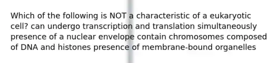 Which of the following is NOT a characteristic of a eukaryotic cell? can undergo transcription and translation simultaneously presence of a nuclear envelope contain chromosomes composed of DNA and histones presence of membrane-bound organelles