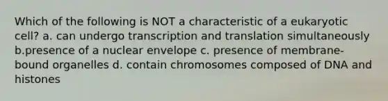 Which of the following is NOT a characteristic of a eukaryotic cell? a. can undergo transcription and translation simultaneously b.presence of a nuclear envelope c. presence of membrane-bound organelles d. contain chromosomes composed of DNA and histones