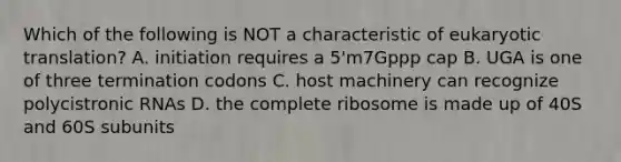 Which of the following is NOT a characteristic of eukaryotic translation? A. initiation requires a 5'm7Gppp cap B. UGA is one of three termination codons C. host machinery can recognize polycistronic RNAs D. the complete ribosome is made up of 40S and 60S subunits