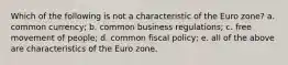 Which of the following is not a characteristic of the Euro zone? a. common currency; b. common business regulations; c. free movement of people; d. common fiscal policy; e. all of the above are characteristics of the Euro zone.