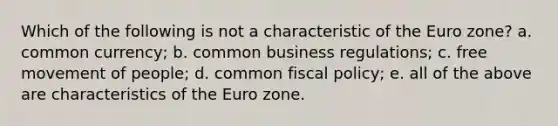 Which of the following is not a characteristic of the Euro zone? a. common currency; b. common business regulations; c. free movement of people; d. common fiscal policy; e. all of the above are characteristics of the Euro zone.