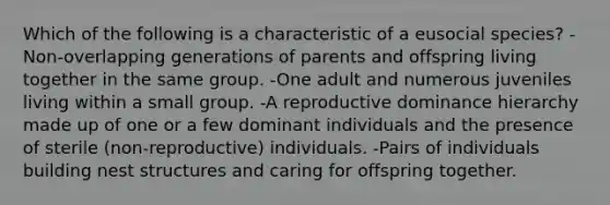 Which of the following is a characteristic of a eusocial species? -Non-overlapping generations of parents and offspring living together in the same group. -One adult and numerous juveniles living within a small group. -A reproductive dominance hierarchy made up of one or a few dominant individuals and the presence of sterile (non-reproductive) individuals. -Pairs of individuals building nest structures and caring for offspring together.