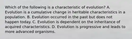 Which of the following is a characteristic of evolution? A. Evolution is a cumulative change in heritable characteristics in a population. B. Evolution occurred in the past but does not happen today. C. Evolution is dependent on the inheritance of acquired characteristics. D. Evolution is progressive and leads to more advanced organisms.