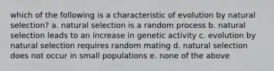 which of the following is a characteristic of evolution by natural selection? a. natural selection is a random process b. natural selection leads to an increase in genetic activity c. evolution by natural selection requires random mating d. natural selection does not occur in small populations e. none of the above