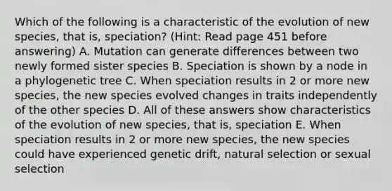 Which of the following is a characteristic of the evolution of new species, that is, speciation? (Hint: Read page 451 before answering) A. Mutation can generate differences between two newly formed sister species B. Speciation is shown by a node in a phylogenetic tree C. When speciation results in 2 or more new species, the new species evolved changes in traits independently of the other species D. All of these answers show characteristics of the evolution of new species, that is, speciation E. When speciation results in 2 or more new species, the new species could have experienced genetic drift, natural selection or sexual selection