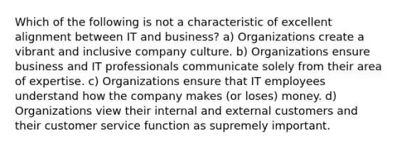 Which of the following is not a characteristic of excellent alignment between IT and business? a) Organizations create a vibrant and inclusive company culture. b) Organizations ensure business and IT professionals communicate solely from their area of expertise. c) Organizations ensure that IT employees understand how the company makes (or loses) money. d) Organizations view their internal and external customers and their customer service function as supremely important.