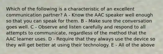 Which of the following is a characteristic of an excellent communication partner? A - Know the AAC speaker well enough so that you can speak for them. B - Make sure the conversation goes well. C - Observe and listen carefully and respond to all attempts to communicate, regardless of the method that the AAC learner uses. D - Require that they always use the device so they will get better at using their technology. E - All of the above