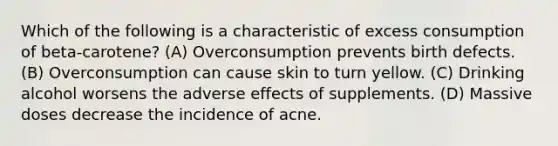 Which of the following is a characteristic of excess consumption of beta-carotene? (A) Overconsumption prevents birth defects. (B) Overconsumption can cause skin to turn yellow. (C) Drinking alcohol worsens the adverse effects of supplements. (D) Massive doses decrease the incidence of acne.