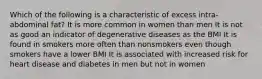 Which of the following is a characteristic of excess intra-abdominal fat? It is more common in women than men It is not as good an indicator of degenerative diseases as the BMI It is found in smokers more often than nonsmokers even though smokers have a lower BMI It is associated with increased risk for heart disease and diabetes in men but not in women