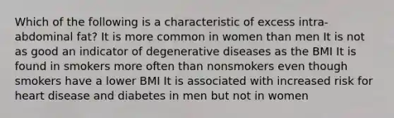 Which of the following is a characteristic of excess intra-abdominal fat? It is more common in women than men It is not as good an indicator of degenerative diseases as the BMI It is found in smokers more often than nonsmokers even though smokers have a lower BMI It is associated with increased risk for heart disease and diabetes in men but not in women