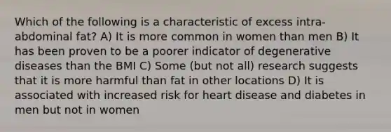 Which of the following is a characteristic of excess intra-abdominal fat? A) It is more common in women than men B) It has been proven to be a poorer indicator of degenerative diseases than the BMI C) Some (but not all) research suggests that it is more harmful than fat in other locations D) It is associated with increased risk for heart disease and diabetes in men but not in women