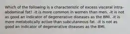 Which of the following is a characteristic of excess visceral intra-abdominal fat? -It is more common in women than men. -It is not as good an indicator of degenerative diseases as the BMI. -It is more metabolically active than subcutaneous fat. -It is not as good an indicator of degenerative diseases as the BMI.