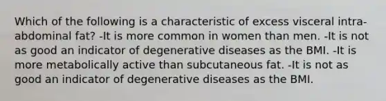 Which of the following is a characteristic of excess visceral intra-abdominal fat? -It is more common in women than men. -It is not as good an indicator of degenerative diseases as the BMI. -It is more metabolically active than subcutaneous fat. -It is not as good an indicator of degenerative diseases as the BMI.