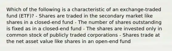 Which of the following is a characteristic of an exchange-traded fund (ETF)? - Shares are traded in the secondary market like shares in a closed-end fund - The number of shares outstanding is fixed as in a closed-end fund - The shares are invested only in common stock of publicly traded corporations - Shares trade at the net asset value like shares in an open-end fund